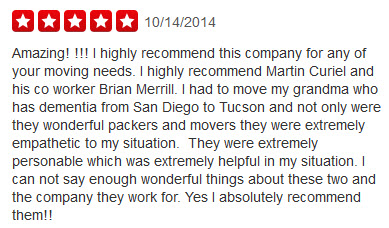Amazing! !!! I highly recommend this company for any of your moving needs. I highly recommend Martin Curiel and his co worker Brian Merrill. I had to move my grandma who has dementia from San Diego to Tucson and not only were they wonderful packers and movers they were extremely empathetic to my situation.  They were extremely personable which was extremely helpful in my situation. I can not say enough wonderful things about these two and the company they work for. Yes I absolutely recommend them!!